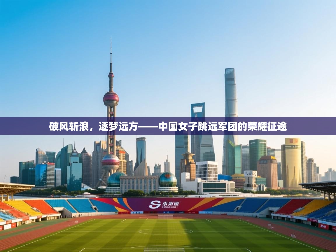 破风斩浪,逐梦远方——中国女子跳远军团的荣耀征途 第2张